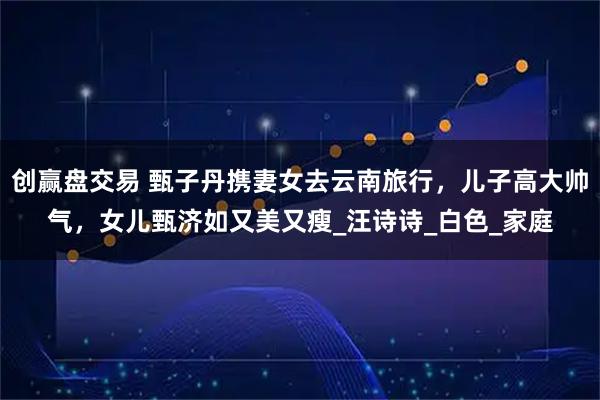 创赢盘交易 甄子丹携妻女去云南旅行，儿子高大帅气，女儿甄济如又美又瘦_汪诗诗_白色_家庭
