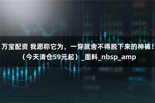 万宝配资 我愿称它为，一穿就舍不得脱下来的神裤！（今天清仓59元起）_面料_nbsp_amp