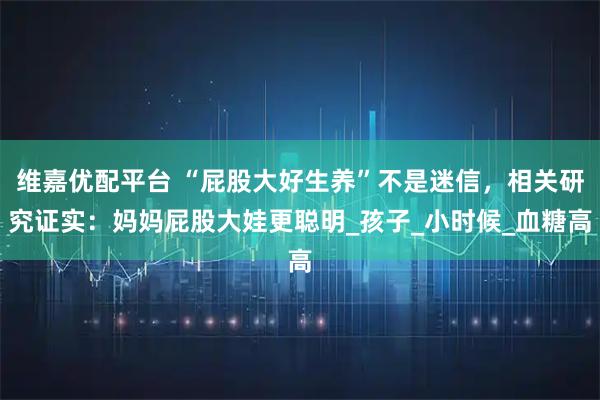 维嘉优配平台 “屁股大好生养”不是迷信，相关研究证实：妈妈屁股大娃更聪明_孩子_小时候_血糖高