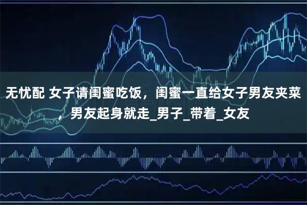 无忧配 女子请闺蜜吃饭，闺蜜一直给女子男友夹菜，男友起身就走_男子_带着_女友