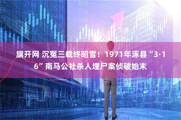旗开网 沉冤三载终昭雪！1971年涿县“3·16”南马公社杀人埋尸案侦破始末