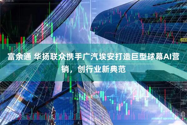 富余通 华扬联众携手广汽埃安打造巨型球幕AI营销，创行业新典范