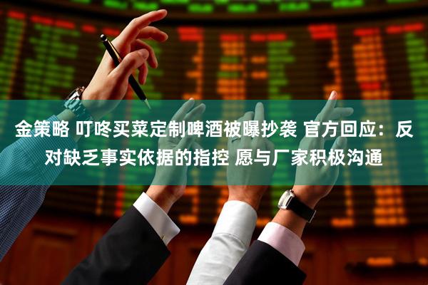 金策略 叮咚买菜定制啤酒被曝抄袭 官方回应：反对缺乏事实依据的指控 愿与厂家积极沟通
