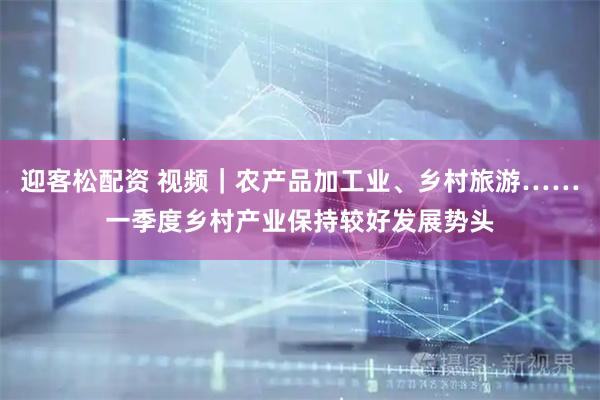 迎客松配资 视频｜农产品加工业、乡村旅游……一季度乡村产业保持较好发展势头