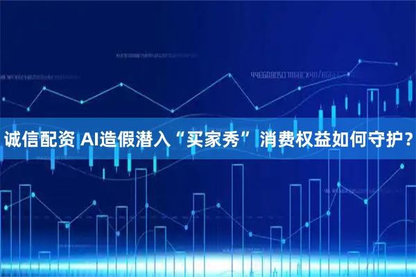 诚信配资 AI造假潜入“买家秀” 消费权益如何守护？