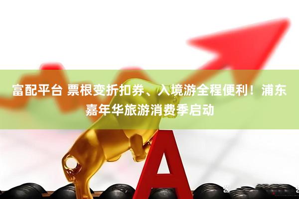 富配平台 票根变折扣券、入境游全程便利！浦东嘉年华旅游消费季启动
