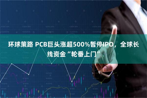 环球策路 PCB巨头涨超500%暂停IPO，全球长线资金“轮番上门”