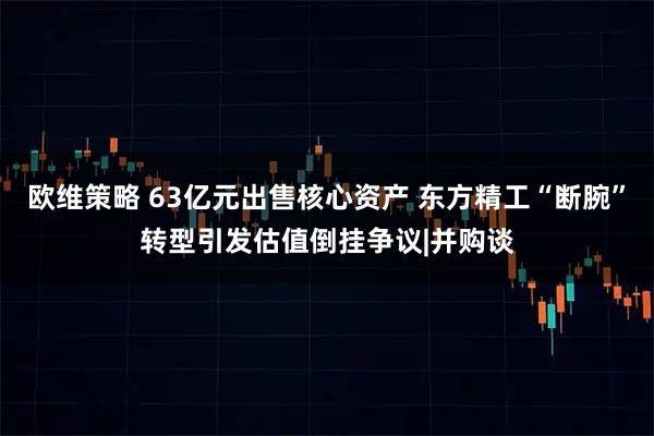 欧维策略 63亿元出售核心资产 东方精工“断腕”转型引发估值倒挂争议|并购谈