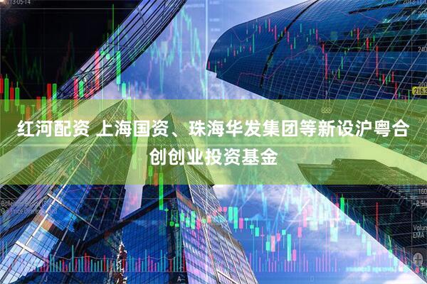 红河配资 上海国资、珠海华发集团等新设沪粤合创创业投资基金