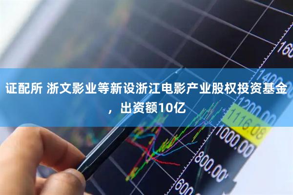 证配所 浙文影业等新设浙江电影产业股权投资基金，出资额10亿