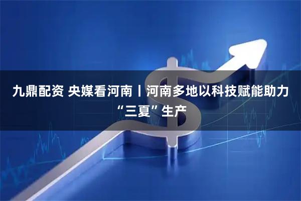 九鼎配资 央媒看河南丨河南多地以科技赋能助力“三夏”生产