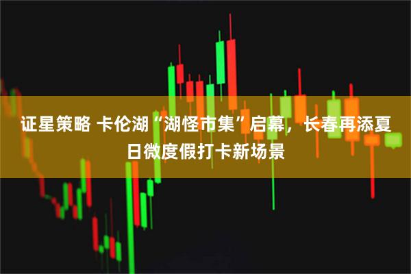 证星策略 卡伦湖“湖怪市集”启幕，长春再添夏日微度假打卡新场景