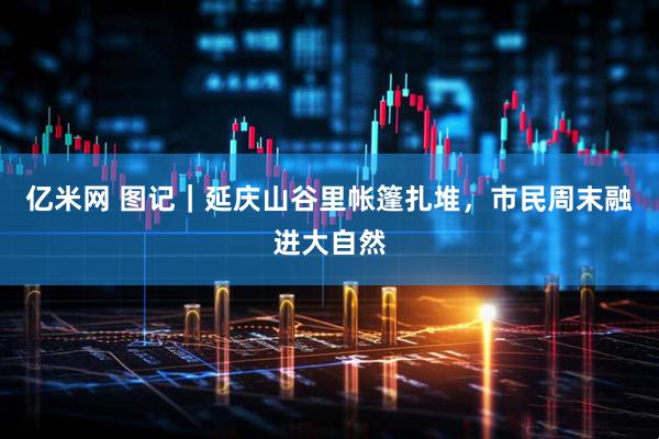 亿米网 图记｜延庆山谷里帐篷扎堆，市民周末融进大自然