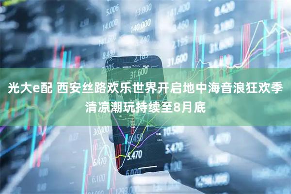 光大e配 西安丝路欢乐世界开启地中海音浪狂欢季清凉潮玩持续至8月底