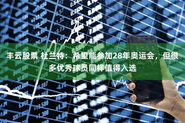 丰云股票 杜兰特：希望能参加28年奥运会，但很多优秀球员同样值得入选