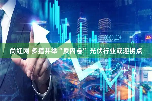 尚红网 多措并举“反内卷” 光伏行业或迎拐点