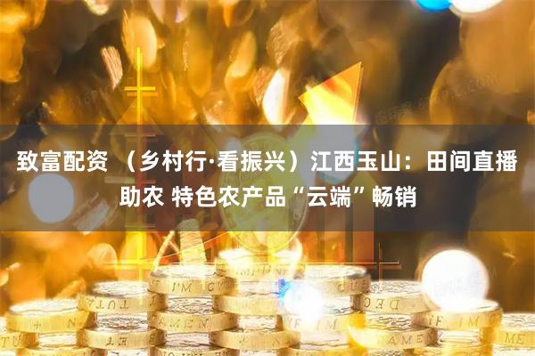 致富配资 （乡村行·看振兴）江西玉山：田间直播助农 特色农产品“云端”畅销